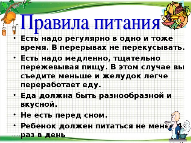 Есть надо регулярно в одно и тоже время. В перерывах не перекусывать. Есть надо медленно, тщательно пережевывая пищу. В этом случае вы съедите меньше и желудок легче переработает еду. Еда должна быть разнообразной и вкусной. Не есть перед сном. Ребенок должен питаться не менее 4 раз в день Сладкие газированные напитки,  сухарики, чипсы не полезны и даже вредны.     18.01.17