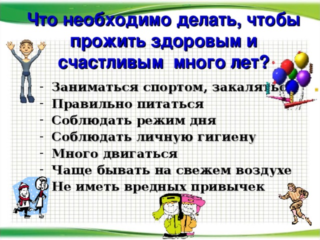 Что необходимо делать, чтобы прожить здоровым и счастливым много лет? Заниматься спортом, закаляться Правильно питаться Соблюдать режим дня Соблюдать личную гигиену Много двигаться Чаще бывать на свежем воздухе Не иметь вредных привычек