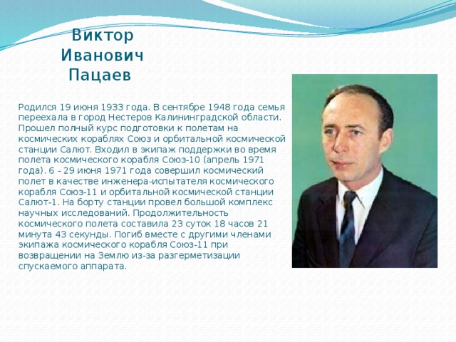 Виктор Иванович Пацаев Родился 19 июня 1933 года. В сентябре 1948 года семья переехала в город Нестеров Калининградской области.   Прошел полный курс подготовки к полетам на космических кораблях Союз и орбитальной космической станции Салют. Входил в экипаж поддержки во время полета космического корабля Союз-10 (апрель 1971 года). 6 - 29 июня 1971 года совершил космический полет в качестве инженера-испытателя космического корабля Союз-11 и орбитальной космической станции Салют-1. На борту станции провел большой комплекс научных исследований. Продолжительность космического полета составила 23 суток 18 часов 21 минута 43 секунды. Погиб вместе с другими членами экипажа космического корабля Союз-11 при возвращении на Землю из-за разгерметизации спускаемого аппарата. 