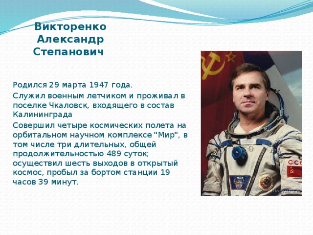 Викторенко Александр Степанович   Родился 29 марта 1947 года. Служил военным летчиком и проживал в поселке Чкаловск, входящего в состав Калининграда Совершил четыре космических полета на орбитальном научном комплексе 