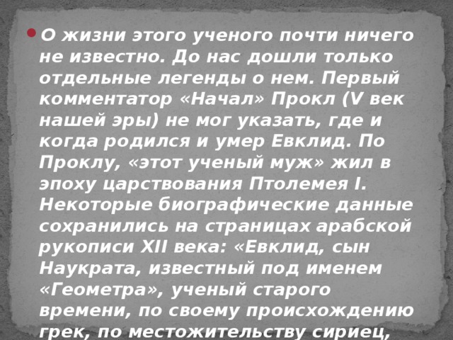 О жизни этого ученого почти ничего не известно. До нас дошли только отдельные легенды о нем. Первый комментатор «Начал» Прокл (V век нашей эры) не мог указать, где и когда родился и умер Евклид. По Проклу, «этот ученый муж» жил в эпоху царствования Птолемея I. Некоторые биографические данные сохранились на страницах арабской рукописи XII века: «Евклид, сын Наукрата, известный под именем «Геометра», ученый старого времени, по своему происхождению грек, по местожительству сириец, родом из Тира».