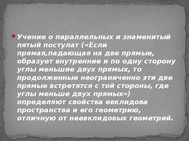 Учение о параллельных и знаменитый пятый постулат («Если прямая,падающая на две прямые, образует внутренние и по одну сторону углы меньшие двух прямых, то продолженные неограниченно эти две прямые встретятся с той стороны, где углы меньше двух прямых») определяют свойства евклидова пространства и его геометрию, отличную от неевклидовых геометрий.