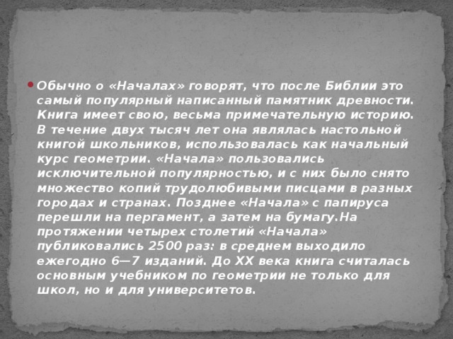 Обычно о «Началах» говорят, что после Библии это самый популярный написанный памятник древности. Книга имеет свою, весьма примечательную историю. В течение двух тысяч лет она являлась настольной книгой школьников, использовалась как начальный курс геометрии. «Начала» пользовались исключительной популярностью, и с них было снято множество копий трудолюбивыми писцами в разных городах и странах. Позднее «Начала» с папируса перешли на пергамент, а затем на бумагу.На протяжении четырех столетий «Начала» публиковались 2500 раз: в среднем выходило ежегодно 6—7 изданий. До XX века книга считалась основным учебником по геометрии не только для школ, но и для университетов.