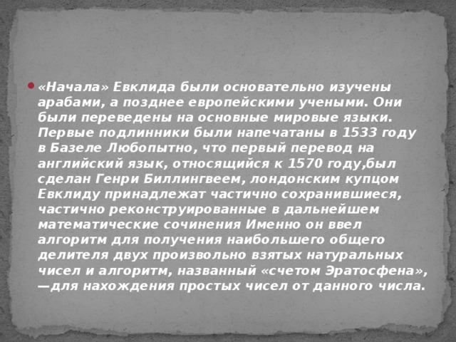 «Начала» Евклида были основательно изучены арабами, а позднее европейскими учеными. Они были переведены на основные мировые языки. Первые подлинники были напечатаны в 1533 году в Базеле Любопытно, что первый перевод на английский язык, относящийся к 1570 году,был сделан Генри Биллингвеем, лондонским купцом Евклиду принадлежат частично сохранившиеся, частично реконструированные в дальнейшем математические сочинения Именно он ввел алгоритм для получения наибольшего общего делителя двух произвольно взятых натуральных чисел и алгоритм, названный «счетом Эратосфена», —для нахождения простых чисел от данного числа.