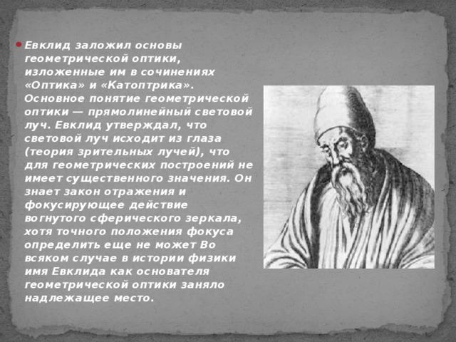 Евклид заложил основы геометрической оптики, изложенные им в сочинениях «Оптика» и «Катоптрика». Основное понятие геометрической оптики — прямолинейный световой луч. Евклид утверждал, что световой луч исходит из глаза (теория зрительных лучей), что для геометрических построений не имеет существенного значения. Он знает закон отражения и фокусирующее действие вогнутого сферического зеркала, хотя точного положения фокуса определить еще не может Во всяком случае в истории физики имя Евклида как основателя геометрической оптики заняло надлежащее место.