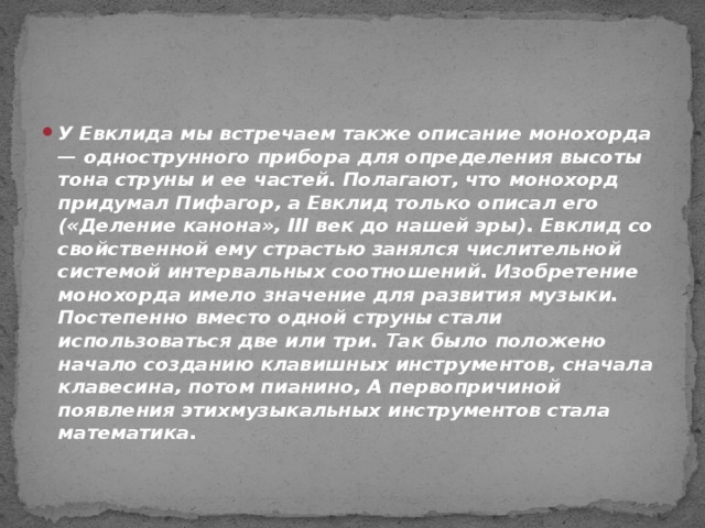 У Евклида мы встречаем также описание монохорда — однострунного прибора для определения высоты тона струны и ее частей. Полагают, что монохорд придумал Пифагор, а Евклид только описал его («Деление канона», III век до нашей эры). Евклид со свойственной ему страстью занялся числительной системой интервальных соотношений. Изобретение монохорда имело значение для развития музыки. Постепенно вместо одной струны стали использоваться две или три. Так было положено начало созданию клавишных инструментов, сначала клавесина, потом пианино, А первопричиной появления этихмузыкальных инструментов стала математика.