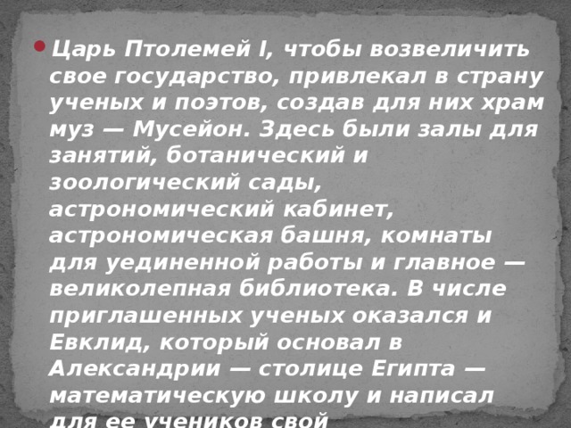 Царь Птолемей I, чтобы возвеличить свое государство, привлекал в страну ученых и поэтов, создав для них храм муз — Мусейон. Здесь были залы для занятий, ботанический и зоологический сады, астрономический кабинет, астрономическая башня, комнаты для уединенной работы и главное — великолепная библиотека. В числе приглашенных ученых оказался и Евклид, который основал в Александрии — столице Египта — математическую школу и написал для ее учеников свой фундаментальный труд.