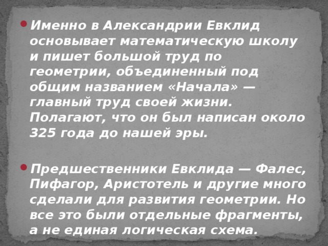 Именно в Александрии Евклид основывает математическую школу и пишет большой труд по геометрии, объединенный под общим названием «Начала» — главный труд своей жизни. Полагают, что он был написан около 325 года до нашей эры.  Предшественники Евклида — Фалес, Пифагор, Аристотель и другие много сделали для развития геометрии. Но все это были отдельные фрагменты, а не единая логическая схема.