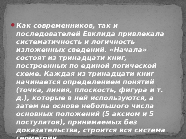 Как современников, так и последователей Евклида привлекала систематичность и логичность изложенных сведений. «Начала» состоят из тринадцати книг, построенных по единой логической схеме. Каждая из тринадцати книг начинается определением понятий (точка, линия, плоскость, фигура и т. д.), которые в ней используются, а затем на основе небольшого числа основных положений (5 аксиом и 5 постулатов), принимаемых без доказательства, строится вся система геометрии.