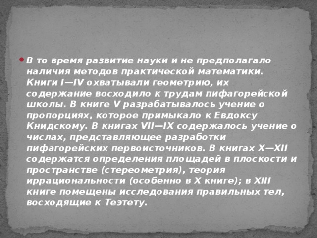 В то время развитие науки и не предполагало наличия методов практической математики. Книги I—IV охватывали геометрию, их содержание восходило к трудам пифагорейской школы. В книге V разрабатывалось учение о пропорциях, которое примыкало к Евдоксу Книдскому. В книгах VII—IX содержалось учение о числах, представляющее разработки пифагорейских первоисточников. В книгах Х—ХІІ содержатся определения площадей в плоскости и пространстве (стереометрия), теория иррациональности (особенно в Х книге); в XIII книге помещены исследования правильных тел, восходящие к Теэтету.