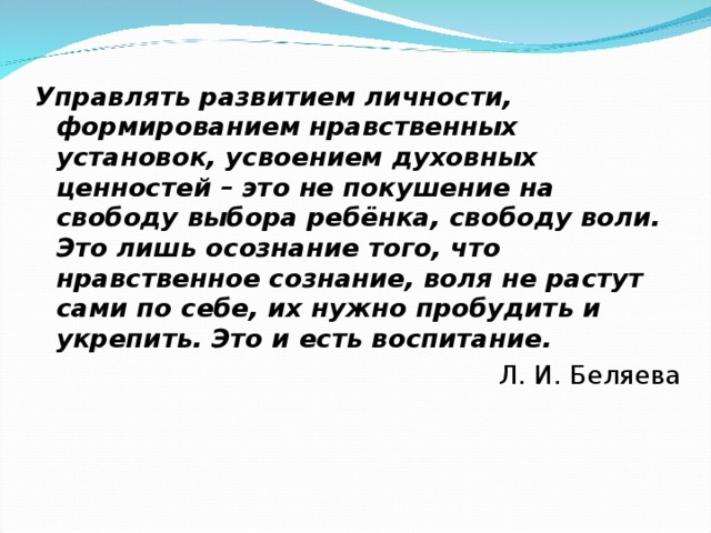 Управлять развитием личности, формированием нравственных установок, усвоением духовных ценностей – это не покушение на свободу выбора ребёнка, свободу воли. Это лишь осознание того, что нравственное сознание, воля не растут сами по себе, их нужно пробудить и укрепить. Это и есть воспитание.