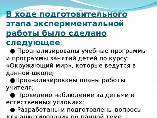 В ходе подготовительного этапа экспериментальной работы было сделано следующее : ● Проанализированы учебные программы и программы занятий детей по курсу: «Окружающий мир», которые ведутся в данной школе; ● Проанализированы планы работы учителя; ● Проведено наблюдение за детьми в естественных условиях; ● Разработаны и подготовлены вопросы для анкетирования по данной теме.