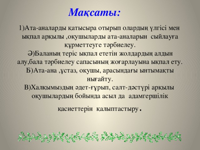 Мақсаты:  1)Ата-аналарды қатысыра отырып олардың үлгісі мен ықпал арқылы ,оқушыларды ата-аналарын сыйлауға құрметтеуге тәрбиелеу.  Ә)Баланың теріс ықпал ететін жолдардың алдын алу,бала тәрбиелеу сапасының жоғарлауына ықпал ету.  Б)Ата-ана ,ұстаз, оқушы, арасындағы ынтымақты нығайту.  В)Халқымыздың әдет-ғұрып, салт-дәстүрі арқылы оқушылардың бойында асыл да адамгершілік қасиеттерін қалыптастыру .