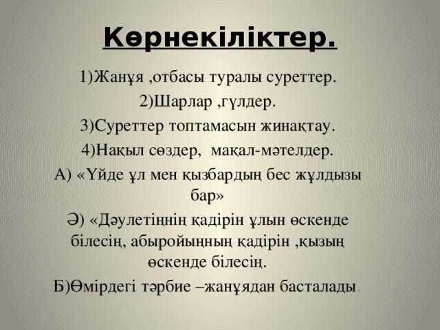 Көрнекіліктер.   1)Жанұя ,отбасы туралы суреттер. 2)Шарлар ,гүлдер. 3)Суреттер топтамасын жинақтау. 4)Нақыл сөздер, мақал-мәтелдер. А) «Үйде ұл мен қызбардың бес жұлдызы бар» Ә) «Дәулетіңнің қадірін ұлын өскенде білесің, абыройыңның қадірін ,қызың өскенде білесің. Б)Өмірдегі тәрбие –жанұядан басталады .