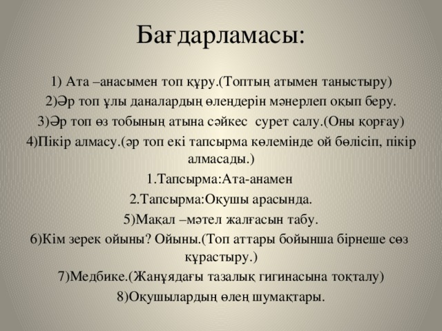 Бағдарламасы:   1) Ата –анасымен топ құру.(Топтың атымен таныстыру) 2)Әр топ ұлы даналардың өлеңдерін мәнерлеп оқып беру. 3)Әр топ өз тобының атына сәйкес сурет салу.(Оны қорғау) 4)Пікір алмасу.(әр топ екі тапсырма көлемінде ой бөлісіп, пікір алмасады.) 1.Тапсырма:Ата-анамен 2.Тапсырма:Оқушы арасында. 5)Мақал –мәтел жалғасын табу. 6)Кім зерек ойыны? Ойыны.(Топ аттары бойынша бірнеше сөз кұрастыру.) 7)Медбике.(Жанұядағы тазалық гигинасына тоқталу) 8)Оқушылардың өлең шумақтары.