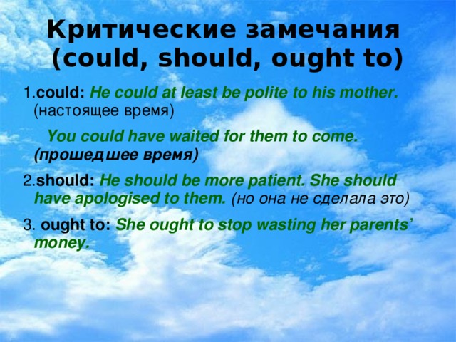 Критические замечания  (could, should, ought to) 1. could:  He could at least be polite to his mother. (настоящее время)  You could have waited for them to come. (прошедшее время) 2. should:  He should be more patient. She should have apologised to them. (но она не сделала это) 3. ought to: She ought to stop wasting her parents’ money.