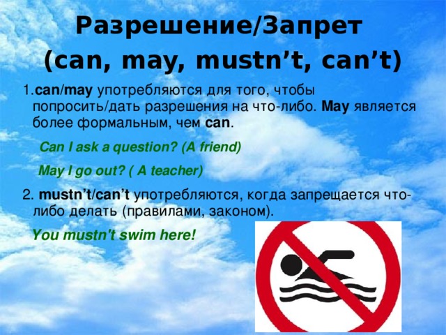 Разрешение/Запрет  (can, may, mustn’t, can’t) 1. can/may  употребляются для того, чтобы попросить/дать разрешения на что-либо. May  является более формальным, чем саn .  Can I ask a question? (A friend)  May I go out? ( A teacher) 2. mustn’t/can’t употребляются, когда запрещается что-либо делать (правилами, законом).  You mustn 't swim here!