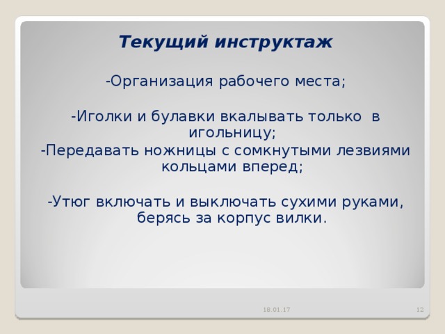 Текущий инструктаж  -Организация рабочего места; -Иголки и булавки вкалывать только в игольницу; -Передавать ножницы с сомкнутыми лезвиями кольцами вперед; -Утюг включать и выключать сухими руками, берясь за корпус вилки. 18.01.17