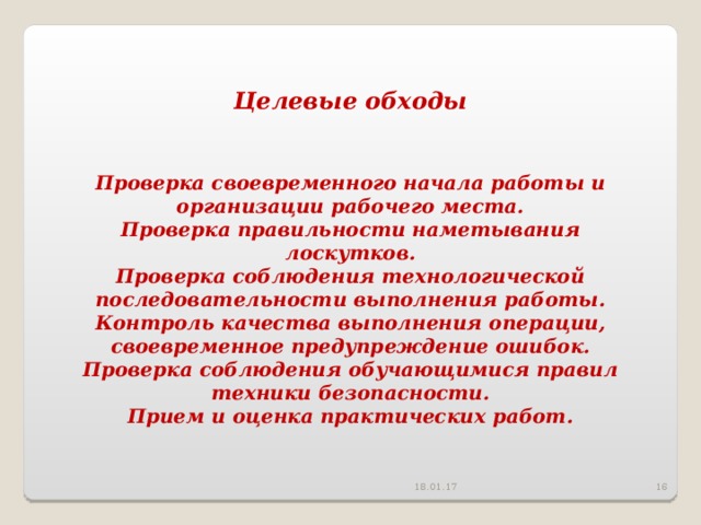 Целевые обходы   Проверка своевременного начала работы и организации рабочего места. Проверка правильности наметывания лоскутков. Проверка соблюдения технологической последовательности выполнения работы. Контроль качества выполнения операции, своевременное предупреждение ошибок. Проверка соблюдения обучающимися правил техники безопасности. Прием и оценка практических работ. 18.01.17