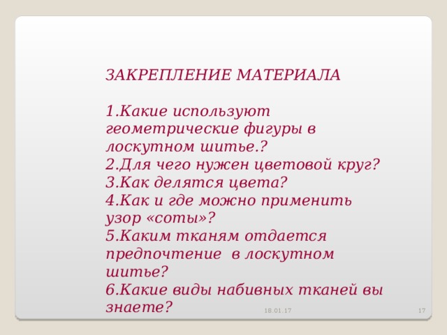 ЗАКРЕПЛЕНИЕ МАТЕРИАЛА  Какие используют геометрические фигуры в лоскутном шитье. ? Для чего нужен цветовой круг ? Как делятся цвета ? Как и где можно применить узор «соты» ? Каким тканям отдается предпочтение в лоскутном шитье ? Какие виды набивных тканей вы знаете ?   18.01.17