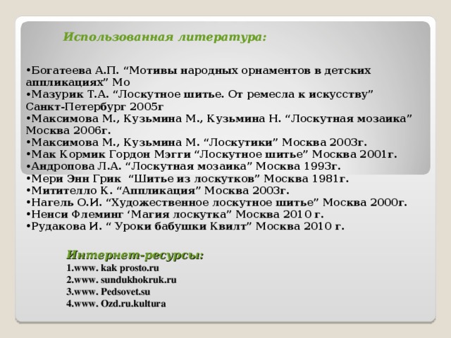 Использованная литература: Использованная литература:   Интернет-ресурсы:  1.www. kak prosto.ru  2.www. sundukhokruk.ru  3.www. Pedsovet.su  4.www. Ozd.ru.kultura Богатеева А.П. “Мотивы народных орнаментов в детских аппликациях” Мо Мазурик Т.А. “Лоскутное шитье. От ремесла к искус c тву” Санкт-Петербург 2005г Максимова М., Кузьмина М., Кузьмина Н. “Лоскутная мозаика” Москва 2006г. Максимова М., Кузьмина М. “Лоскутики” Москва 2003г. Мак Кормик Гордон Мэгги “Лоскутное шитье” Москва 2001г. Андропова Л.А. “Лоскутная мозаика” Москва 1993г. Мери Энн Грик “Шитье из лоскутков” Москва 1981г. Митителло К. “Аппликация” Москва 2003г. Нагель О.И. “Художественное лоскутное шитье” Москва 2000г. Ненси Флеминг ‘Магия лоскутка” Москва 2010 г. Рудакова И. “ Уроки бабушки Квилт” Москва 2010 г.