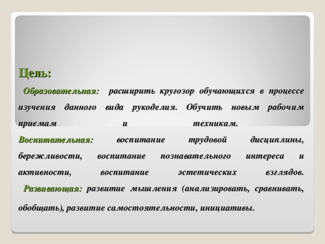 Цель:   Образовательная:  расширить кругозор обучающихся в процессе изучения данного вида рукоделия. Обучить новым рабочим приемам и техникам.   Воспитательная:  воспитание трудовой дисциплины, бережливости, воспитание познавательного интереса и активности, воспитание эстетических взглядов.   Развивающая:  развитие мышления (анализировать, сравнивать, обобщать), развитие самостоятельности, инициативы.