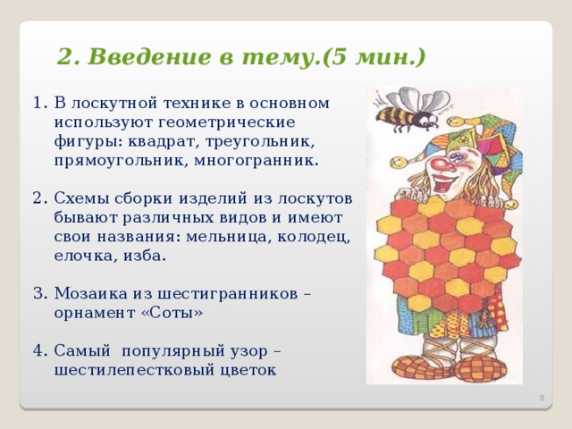 2. Введение в тему.(5 мин.) В лоскутной технике в основном используют геометрические фигуры: квадрат, треугольник, прямоугольник, многогранник.  Схемы сборки изделий из лоскутов бывают различных видов и имеют свои названия: мельница, колодец, елочка, изба.  Мозаика из шестигранников – орнамент «Соты»  C амый популярный узор – шестилепестковый цветок