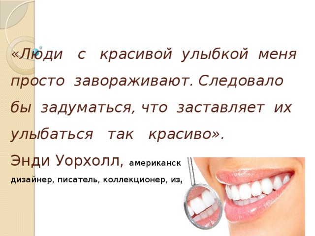 « Люди с красивой улыбкой меня просто завораживают. Следовало бы задуматься, что заставляет их улыбаться так красиво».  Энди Уорхолл,  американский художник, продюсер, дизайнер, писатель, коллекционер, издатель журналов.