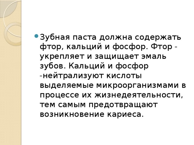 Зубная паста должна содержать фтор, кальций и фосфор. Фтор - укрепляет и защищает эмаль зубов. Кальций и фосфор -нейтрализуют кислоты выделяемые микроорганизмами в процессе их жизнедеятельности, тем самым предотвращают возникновение кариеса.