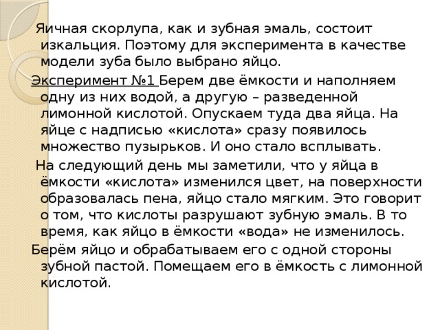   Яичная скорлупа, как и зубная эмаль, состоит изкальция. Поэтому для эксперимента в качестве модели зуба было выбрано яйцо. Эксперимент №1 Берем две ёмкости и наполняем одну из них водой, а другую – разведенной лимонной кислотой. Опускаем туда два яйца. На яйце с надписью «кислота» сразу появилось множество пузырьков. И оно стало всплывать.  На следующий день мы заметили, что у яйца в ёмкости «кислота» изменился цвет, на поверхности образовалась пена, яйцо стало мягким. Это говорит о том, что кислоты разрушают зубную эмаль. В то время, как яйцо в ёмкости «вода» не изменилось. Берём яйцо и обрабатываем его с одной стороны зубной пастой. Помещаем его в ёмкость с лимонной кислотой.