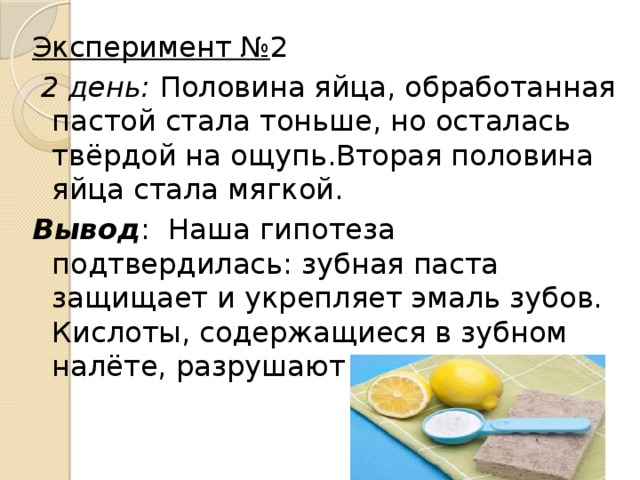 Эксперимент № 2   2 день: Половина яйца, обработанная пастой стала тоньше, но осталась твёрдой на ощупь.Вторая половина яйца стала мягкой. Вывод : Наша гипотеза подтвердилась: зубная паста защищает и укрепляет эмаль зубов. Кислоты, содержащиеся в зубном налёте, разрушают зубы.