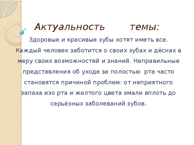 Актуальность темы:    Здоровые и красивые зубы хотят иметь все. Каждый человек заботится о своих зубах и дёснах в меру своих возможностей и знаний. Неправильные представления об уходе за полостью  рта часто становятся причиной проблем: от неприятного запаха изо рта и желтого цвета эмали вплоть до серьёзных заболеваний зубов.