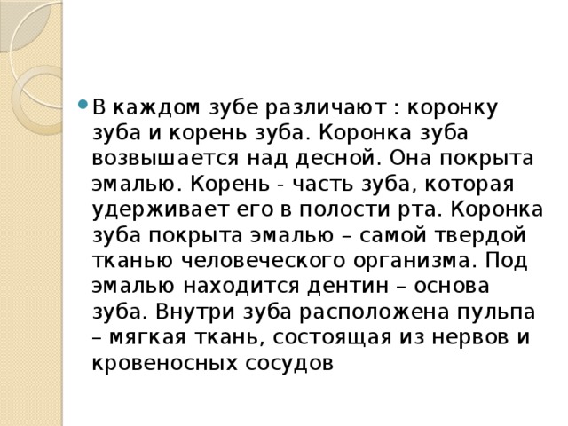 В каждом зубе различают : коронку зуба и корень зуба. Коронка зуба возвышается над десной. Она покрыта эмалью. Корень - часть зуба, которая удерживает его в полости рта. Коронка зуба покрыта эмалью – самой твердой тканью человеческого организма. Под эмалью находится дентин – основа зуба. Внутри зуба расположена пульпа – мягкая ткань, состоящая из нервов и кровеносных сосудов