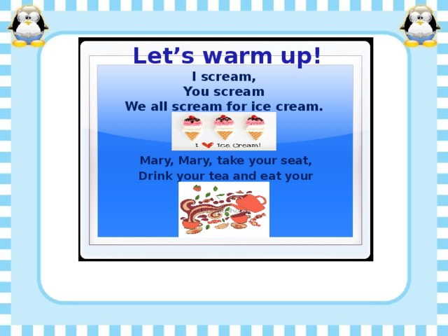 Let’s warm up! I scream, You scream We all scream for ice cream. Mary, Mary, take your seat, Drink your tea and eat your sweet.