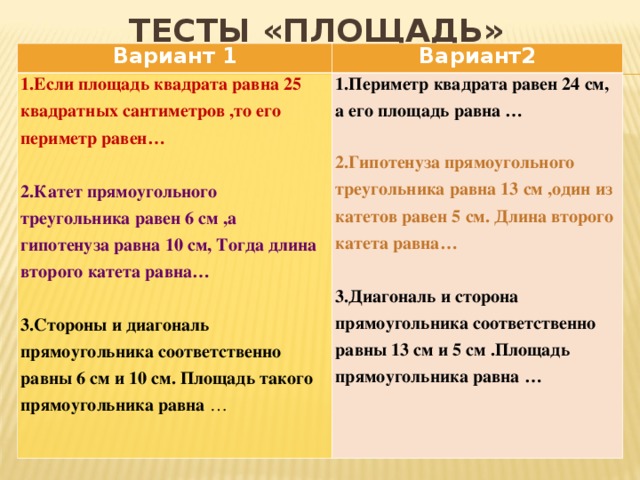 ТЕСТЫ «ПЛОЩАДЬ» Вариант 1 Вариант2 1.Если площадь квадрата равна 25 квадратных сантиметров ,то его периметр равен…  2.Катет прямоугольного треугольника равен 6 см ,а гипотенуза равна 10 см, Тогда длина второго катета равна…  1.Периметр квадрата равен 24 см, а его площадь равна … 3.Стороны и диагональ прямоугольника соответственно равны 6 см и 10 см. Площадь такого прямоугольника равна … 2.Гипотенуза прямоугольного треугольника равна 13 см ,один из катетов равен 5 см. Длина второго катета равна…    3.Диагональ и сторона прямоугольника соответственно равны 13 см и 5 см .Площадь прямоугольника равна …