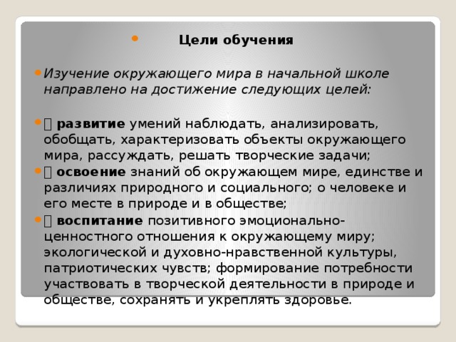 Цели обучения  Изучение окружающего мира в начальной школе направлено на достижение следующих целей:  развитие умений наблюдать, анализировать, обобщать, характеризовать объекты окружающего мира, рассуждать, решать творческие задачи;  освоение знаний об окружающем мире, единстве и различиях природного и социального; о человеке и его месте в природе и в обществе;  воспитание позитивного эмоционально-ценностного отношения к окружающему миру; экологической и духовно-нравственной культуры, патриотических чувств; формирование потребности участвовать в творческой деятельности в природе и обществе, сохранять и укреплять здоровье.