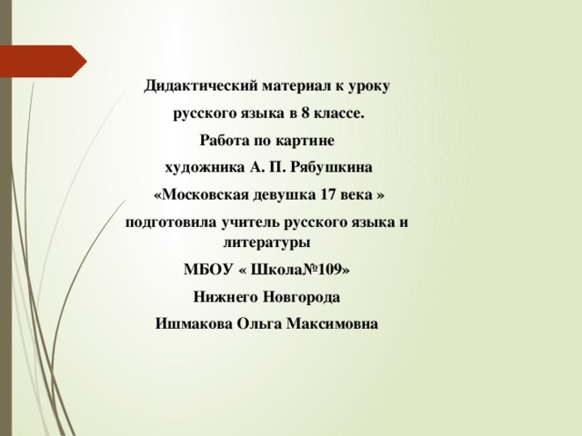 Дидактический материал к уроку  русского языка в 8 классе. Работа по картине  художника А. П. Рябушкина  «Московская девушка 17 века » подготовила учитель русского языка и литературы МБОУ « Школа№109» Нижнего Новгорода Ишмакова Ольга Максимовна