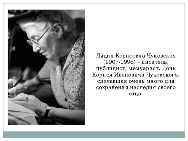 Лидия Корнеевна Чуковская (1907-1996) – писатель, публицист, мемуарист. Дочь Корнея Ивановича Чуковского, сделавшая очень много для сохранения наследия своего отца.