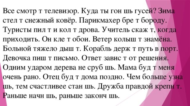 Все смотр т телевизор. Куда ты гон шь гусей? Зима стел т снежный ковёр. Парикмахер бре т бороду. Туристы пил т и кол т дрова. Учитель скаж т, когда приходить. Он кле т обои. Ветер колыш т знамёна. Больной тяжело дыш т. Корабль держ т путь в порт. Девочка пиш т письмо. Ответ завис т от решения. Одним ударом дерева не сруб шь. Мама буд т меня очень рано. Отец буд т дома поздно. Чем больше узна шь, тем счастливее стан шь. Дружба правдой крепн т. Раньше начн шь, раньше законч шь.