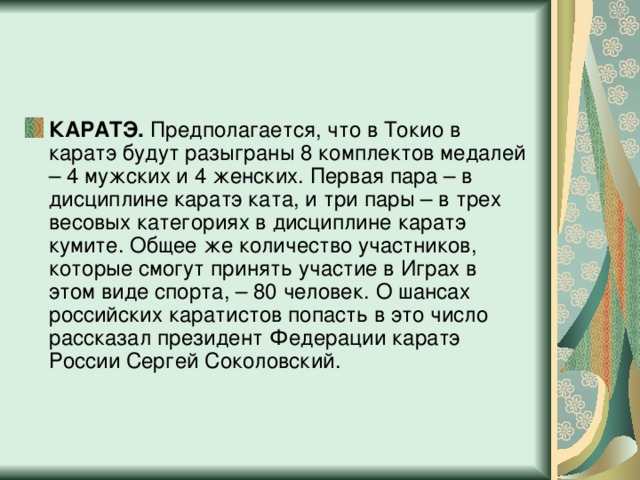 КАРАТЭ.  Предполагается, что в Токио в каратэ будут разыграны 8 комплектов медалей – 4 мужских и 4 женских. Первая пара – в дисциплине каратэ ката, и три пары – в трех весовых категориях в дисциплине каратэ кумите. Общее же количество участников, которые смогут принять участие в Играх в этом виде спорта, – 80 человек. О шансах российских каратистов попасть в это число рассказал президент Федерации каратэ России Сергей Соколовский.