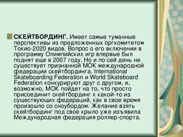 СКЕЙТБОРДИНГ.  Имеет самые туманные перспективы из предложенных оргкомитетом Токио-2020 видов. Вопрос о его включении в программу Олимпийских игр впервые был поднят еще в 2007 году. Но и по сей день не существует признанной МОК международной федерации скейтбординга. International Skateboarding Federation и World Skateboard Federation конкурируют друг с другом, и, возможно, МОК пойдет на то, что просто присоединит скейтбординг к какой-то из существующих федераций, как в свое время произошло со сноубордом. Желание взять скейтбординг под свое крыло уже изъявила Международная федерация роллер-спорта.