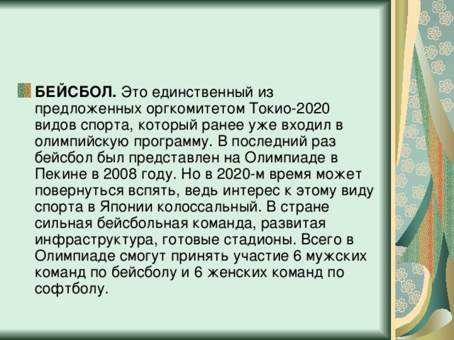 БЕЙСБОЛ.  Это единственный из предложенных оргкомитетом Токио-2020 видов спорта, который ранее уже входил в олимпийскую программу. В последний раз бейсбол был представлен на Олимпиаде в Пекине в 2008 году. Но в 2020-м время может повернуться вспять, ведь интерес к этому виду спорта в Японии колоссальный. В стране сильная бейсбольная команда, развитая инфраструктура, готовые стадионы. Всего в Олимпиаде смогут принять участие 6 мужских команд по бейсболу и 6 женских команд по софтболу.