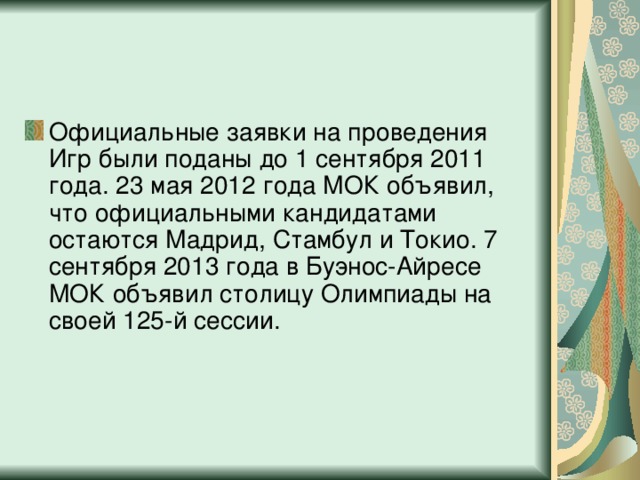 Официальные заявки на проведения Игр были поданы до 1 сентября 2011 года. 23 мая 2012 года МОК объявил, что официальными кандидатами остаются Мадрид, Стамбул и Токио. 7 сентября 2013 года в Буэнос-Айресе МОК объявил столицу Олимпиады на своей 125-й сессии.