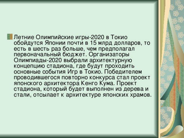 Летние Олимпийские игры-2020 в Токио обойдутся Японии почти в 15 млрд долларов, то есть в шесть раз больше, чем предполагал первоначальный бюджет. Организаторы Олимпиады-2020 выбрали архитектурную концепцию стадиона, где будут проходить основные события Игр в Токио. Победителем проводившегося повторно конкурса стал проект японского архитектора Кенго Кума. Проект стадиона, который будет выполнен из дерева и стали, отсылает к архитектуре японских храмов.