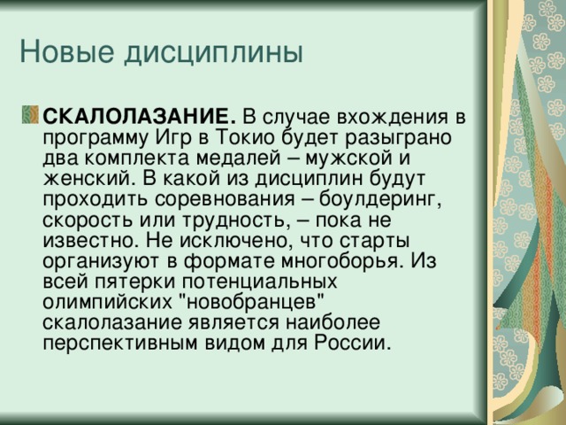 СКАЛОЛАЗАНИЕ.  В случае вхождения в программу Игр в Токио будет разыграно два комплекта медалей – мужской и женский. В какой из дисциплин будут проходить соревнования – боулдеринг, скорость или трудность, – пока не известно. Не исключено, что старты организуют в формате многоборья. Из всей пятерки потенциальных олимпийских 