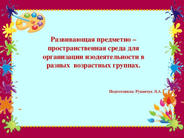 Развивающая предметно – пространственная среда для организации изодеятельности в разных возрастных группах. Подготовила: Рукавчук Л.А.