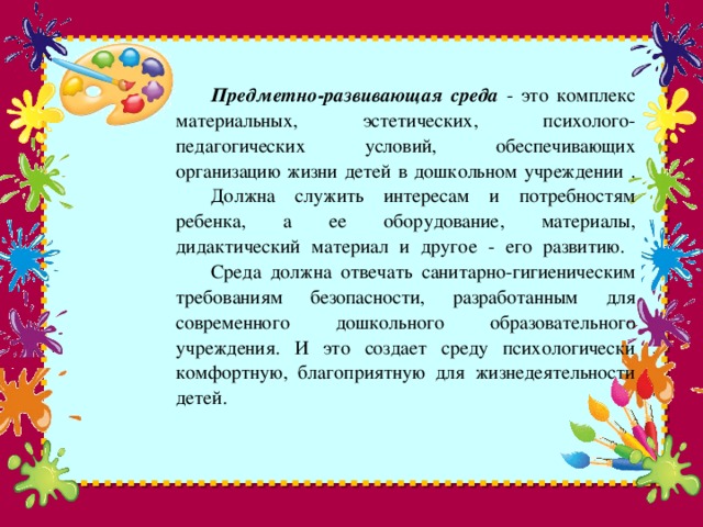 Предметно-развивающая среда - это комплекс материальных, эстетических, психолого-педагогических условий, обеспечивающих организацию жизни детей в дошкольном учреждении .   Должна служить интересам и потребностям ребенка, а ее оборудование, материалы, дидактический материал и другое - его развитию.   Среда должна отвечать санитарно-гигиеническим требованиям безопасности, разработанным для современного дошкольного образовательного учреждения. И это создает среду психологически комфортную, благоприятную для жизнедеятельности детей.