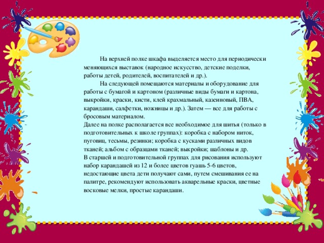 На верхней полке шкафа выделяется место для периодически меняющихся выставок (народное искусство, детские поделки, работы детей, родителей, воспитателей и др.).   На следующей помещаются материалы и оборудование для работы с бумагой и картоном (различные виды бумаги и картона, выкройки, краски, кисти, клей крахмальный, казеиновый, ПВА, карандаши, салфетки, ножницы и др.). Затем — все для работы с бросовым материалом.  Далее на полке располагается все необходимое для шитья (только в подготовительных к школе группах): коробка с набором ниток, пуговиц, тесьмы, резинки; коробка с кусками различных видов тканей; альбом с образцами тканей; выкройки; шаблоны и др.  В старшей и подготовительной группах для рисования используют набор карандашей из 12 и более цветов гуашь 5-6 цветов, недостающие цвета дети получают сами, путем смешивания ее на палитре, рекомендуют использовать акварельные краски, цветные восковые мелки, простые карандаши.