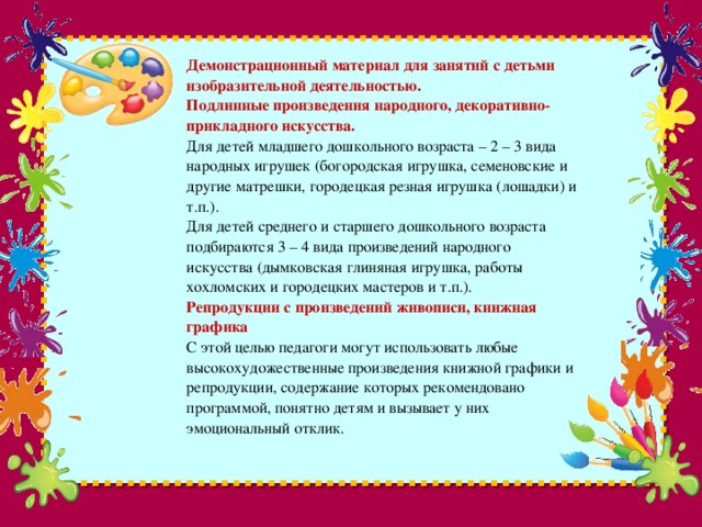 Демонстрационный материал для занятий с детьми изобразительной деятельностью.  Подлинные произведения народного, декоративно-прикладного искусства.  Для детей младшего дошкольного возраста – 2 – 3 вида народных игрушек (богородская игрушка, семеновские и другие матрешки, городецкая резная игрушка (лошадки) и т.п.).  Для детей среднего и старшего дошкольного возраста подбираются 3 – 4 вида произведений народного искусства (дымковская глиняная игрушка, работы хохломских и городецких мастеров и т.п.).  Репродукции с произведений живописи, книжная графика  С этой целью педагоги могут использовать любые высокохудожественные произведения книжной графики и репродукции, содержание которых рекомендовано программой, понятно детям и вызывает у них эмоциональный отклик.   