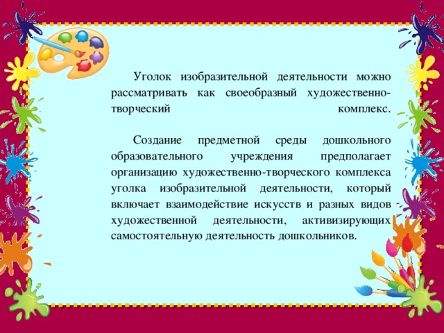 Уголок изобразительной деятельности можно рассматривать как своеобразный художественно- творческий комплекс.    Создание предметной среды дошкольного образовательного учреждения предполагает организацию художественно-творческого комплекса уголка изобразительной деятельности, который включает взаимодействие искусств и разных видов художественной деятельности, активизирующих самостоятельную деятельность дошкольников.